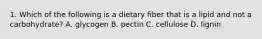 1. Which of the following is a dietary fiber that is a lipid and not a carbohydrate? A. glycogen B. pectin C. cellulose D. lignin