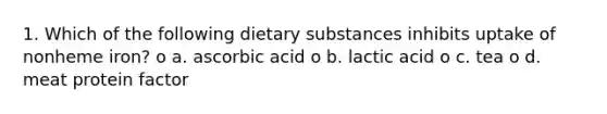 1. Which of the following dietary substances inhibits uptake of nonheme iron? o a. ascorbic acid o b. lactic acid o c. tea o d. meat protein factor