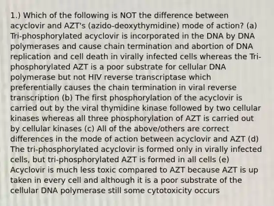 1.) Which of the following is NOT the difference between acyclovir and AZT's (azido-deoxythymidine) mode of action? (a) Tri-phosphorylated acyclovir is incorporated in the DNA by DNA polymerases and cause chain termination and abortion of DNA replication and cell death in virally infected cells whereas the Tri-phosphorylated AZT is a poor substrate for cellular DNA polymerase but not HIV reverse transcriptase which preferentially causes the chain termination in viral reverse transcription (b) The first phosphorylation of the acyclovir is carried out by the viral thymidine kinase followed by two cellular kinases whereas all three phosphorylation of AZT is carried out by cellular kinases (c) All of the above/others are correct differences in the mode of action between acyclovir and AZT (d) The tri-phosphorylated acyclovir is formed only in virally infected cells, but tri-phosphorylated AZT is formed in all cells (e) Acyclovir is much less toxic compared to AZT because AZT is up taken in every cell and although it is a poor substrate of the cellular DNA polymerase still some cytotoxicity occurs