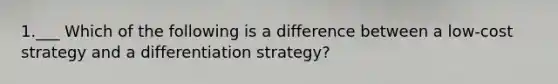 1.___ Which of the following is a difference between a low-cost strategy and a differentiation strategy?