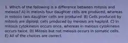 1. Which of the following is a difference between mitosis and meiosis? A) In meiosis four daughter cells are produced, whereas in mitosis two daughter cells are produced. B) Cells produced by mitosis are diploid; cells produced by meiosis are haploid. C) In mitosis cytokinesis occurs once, whereas in meiosis cytokinesis occurs twice. D) Mitosis but not meiosis occurs in somatic cells. E) All of the choices are correct.