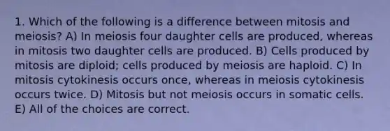 1. Which of the following is a difference between mitosis and meiosis? A) In meiosis four daughter cells are produced, whereas in mitosis two daughter cells are produced. B) Cells produced by mitosis are diploid; cells produced by meiosis are haploid. C) In mitosis cytokinesis occurs once, whereas in meiosis cytokinesis occurs twice. D) Mitosis but not meiosis occurs in somatic cells. E) All of the choices are correct.