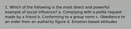 1. Which of the following is the most direct and powerful example of social influence? a. Complying with a polite request made by a friend b. Conforming to a group norm c. Obedience to an order from an authority figure d. Emotion-based attitudes