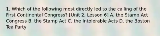 1. Which of the following most directly led to the calling of the First Continental Congress? [Unit 2, Lesson 6] A. the Stamp Act Congress B. the Stamp Act C. the Intolerable Acts D. the Boston Tea Party