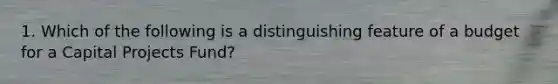 1. Which of the following is a distinguishing feature of a budget for a Capital Projects Fund?