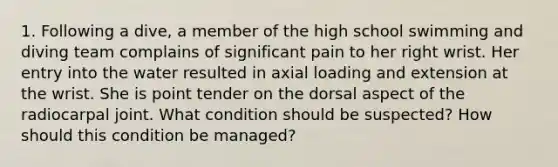 1. Following a dive, a member of the high school swimming and diving team complains of significant pain to her right wrist. Her entry into the water resulted in axial loading and extension at the wrist. She is point tender on the dorsal aspect of the radiocarpal joint. What condition should be suspected? How should this condition be managed?