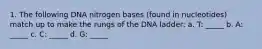 1. The following DNA nitrogen bases (found in nucleotides) match up to make the rungs of the DNA ladder: a. T: _____ b. A: _____ c. C: _____ d. G: _____