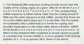 1. The following DNA sequence (coding strand) occurs near the middle of the coding region of a gene. DNA 50 55 60 65 5'-A A T G A A T G G G A G C C T G A A G G A G --3' The corresponding mRNA sequence is shown below. Note that the coding strand of DNA has the same sequence as the mRNA, except that there are U's in the mRNA where there are T's in the DNA. The first triplet of nucleotides AAU (underlined) is in frame for coding, and encodes Asparagine as the codon table above indicates. mRNA 50 55 60 65 5'-A A U G A A U G G G A G C C U G A A G G A G --3' Which of the following DNA mutations is almost certain to result in a shorter than normal mRNA? A. A→G at position 50 B. G→A at position 53 C. C→A at position 58 D. None of the above