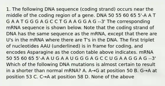 1. The following DNA sequence (coding strand) occurs near the middle of the coding region of a gene. DNA 50 55 60 65 5'-A A T G A A T G G G A G C C T G A A G G A G --3' The corresponding mRNA sequence is shown below. Note that the coding strand of DNA has the same sequence as the mRNA, except that there are U's in the mRNA where there are T's in the DNA. The first triplet of nucleotides AAU (underlined) is in frame for coding, and encodes Asparagine as the codon table above indicates. mRNA 50 55 60 65 5'-A A U G A A U G G G A G C C U G A A G G A G --3' Which of the following DNA mutations is almost certain to result in a shorter than normal mRNA? A. A→G at position 50 B. G→A at position 53 C. C→A at position 58 D. None of the above