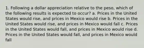 1. Following a dollar appreciation relative to the peso, which of the following results is expected to occur? a. Prices in the United States would rise, and prices in Mexico would rise b. Prices in the United States would rise, and prices in Mexico would fall c. Prices in the United States would fall, and prices in Mexico would rise d. Prices in the United States would fall, and prices in Mexico would fall