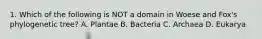 1. Which of the following is NOT a domain in Woese and Fox's phylogenetic tree? A. Plantae B. Bacteria C. Archaea D. Eukarya