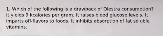 1. Which of the following is a drawback of Olestra consumption? It yields 9 kcalories per gram. It raises blood glucose levels. It imparts off-flavors to foods. It inhibits absorption of fat soluble vitamins.