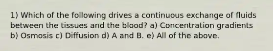 1) Which of the following drives a continuous exchange of fluids between the tissues and the blood? a) Concentration gradients b) Osmosis c) Diffusion d) A and B. e) All of the above.