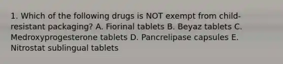 1. Which of the following drugs is NOT exempt from child-resistant packaging? A. Fiorinal tablets B. Beyaz tablets C. Medroxyprogesterone tablets D. Pancrelipase capsules E. Nitrostat sublingual tablets