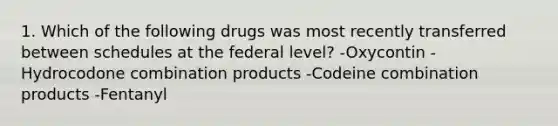 1. Which of the following drugs was most recently transferred between schedules at the federal level? -Oxycontin -Hydrocodone combination products -Codeine combination products -Fentanyl