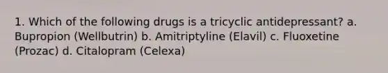 1. Which of the following drugs is a tricyclic antidepressant? a. Bupropion (Wellbutrin) b. Amitriptyline (Elavil) c. Fluoxetine (Prozac) d. Citalopram (Celexa)