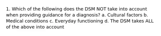 1. Which of the following does the DSM NOT take into account when providing guidance for a diagnosis? a. Cultural factors b. Medical conditions c. Everyday functioning d. The DSM takes ALL of the above into account