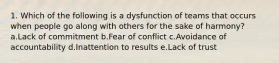 1. Which of the following is a dysfunction of teams that occurs when people go along with others for the sake of harmony? a.Lack of commitment b.Fear of conflict c.Avoidance of accountability d.Inattention to results e.Lack of trust