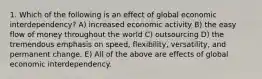 1. Which of the following is an effect of global economic interdependency? A) increased economic activity B) the easy flow of money throughout the world C) outsourcing D) the tremendous emphasis on speed, flexibility, versatility, and permanent change. E) All of the above are effects of global economic interdependency.