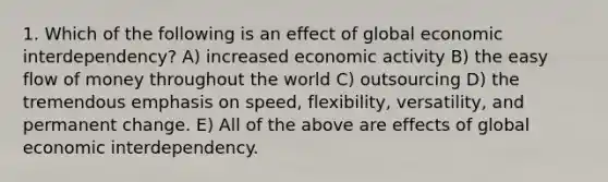 1. Which of the following is an effect of global economic interdependency? A) increased economic activity B) the easy flow of money throughout the world C) outsourcing D) the tremendous emphasis on speed, flexibility, versatility, and permanent change. E) All of the above are effects of global economic interdependency.