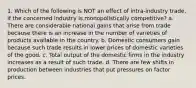 1. Which of the following is NOT an effect of intra-industry trade, if the concerned industry is monopolistically competitive? a. There are considerable national gains that arise from trade because there is an increase in the number of varieties of products available in the country. b. Domestic consumers gain because such trade results in lower prices of domestic varieties of the good. c. Total output of the domestic firms in the industry increases as a result of such trade. d. There are few shifts in production between industries that put pressures on factor prices.