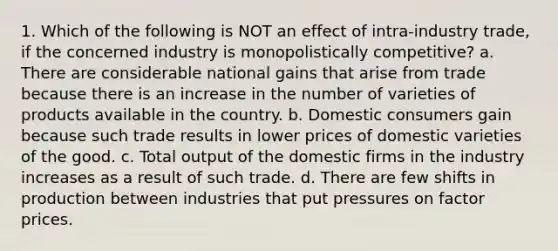 1. Which of the following is NOT an effect of intra-industry trade, if the concerned industry is monopolistically competitive? a. There are considerable national gains that arise from trade because there is an increase in the number of varieties of products available in the country. b. Domestic consumers gain because such trade results in lower prices of domestic varieties of the good. c. Total output of the domestic firms in the industry increases as a result of such trade. d. There are few shifts in production between industries that put pressures on factor prices.