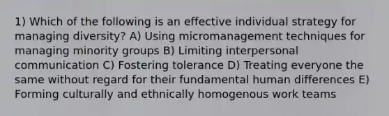 1) Which of the following is an effective individual strategy for managing diversity? A) Using micromanagement techniques for managing minority groups B) Limiting interpersonal communication C) Fostering tolerance D) Treating everyone the same without regard for their fundamental human differences E) Forming culturally and ethnically homogenous work teams