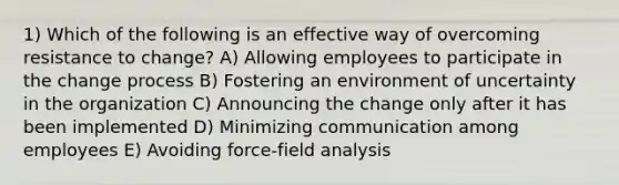 1) Which of the following is an effective way of overcoming resistance to change? A) Allowing employees to participate in the change process B) Fostering an environment of uncertainty in the organization C) Announcing the change only after it has been implemented D) Minimizing communication among employees E) Avoiding force-field analysis