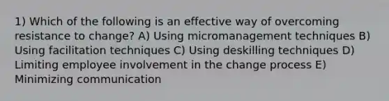 1) Which of the following is an effective way of overcoming resistance to change? A) Using micromanagement techniques B) Using facilitation techniques C) Using deskilling techniques D) Limiting employee involvement in the change process E) Minimizing communication