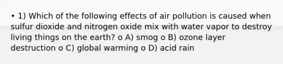 • 1) Which of the following effects of air pollution is caused when sulfur dioxide and nitrogen oxide mix with water vapor to destroy living things on the earth? o A) smog o B) ozone layer destruction o C) global warming o D) acid rain