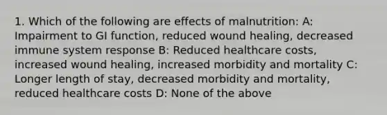 1. Which of the following are effects of malnutrition: A: Impairment to GI function, reduced wound healing, decreased immune system response B: Reduced healthcare costs, increased wound healing, increased morbidity and mortality C: Longer length of stay, decreased morbidity and mortality, reduced healthcare costs D: None of the above