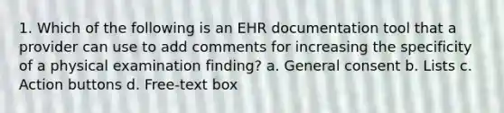 1. Which of the following is an EHR documentation tool that a provider can use to add comments for increasing the specificity of a physical examination finding? a. General consent b. Lists c. Action buttons d. Free-text box