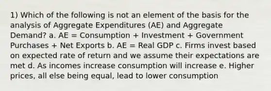 1) Which of the following is not an element of the basis for the analysis of Aggregate Expenditures (AE) and Aggregate Demand? a. AE = Consumption + Investment + Government Purchases + Net Exports b. AE = Real GDP c. Firms invest based on expected rate of return and we assume their expectations are met d. As incomes increase consumption will increase e. Higher prices, all else being equal, lead to lower consumption