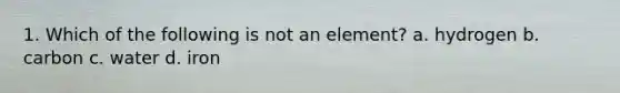 1. Which of the following is not an element? a. hydrogen b. carbon c. water d. iron