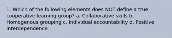 1. Which of the following elements does NOT define a true cooperative learning group? a. Collaborative skills b. Homogenous grouping c. Individual accountability d. Positive interdependence