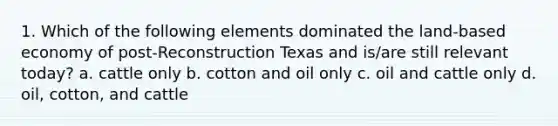 1. Which of the following elements dominated the land-based economy of post-Reconstruction Texas and is/are still relevant today? a. cattle only b. cotton and oil only c. oil and cattle only d. oil, cotton, and cattle