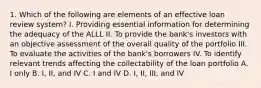 1. Which of the following are elements of an effective loan review system? I. Providing essential information for determining the adequacy of the ALLL II. To provide the bank's investors with an objective assessment of the overall quality of the portfolio III. To evaluate the activities of the bank's borrowers IV. To identify relevant trends affecting the collectability of the loan portfolio A. I only B. I, II, and IV C. I and IV D. I, II, III, and IV