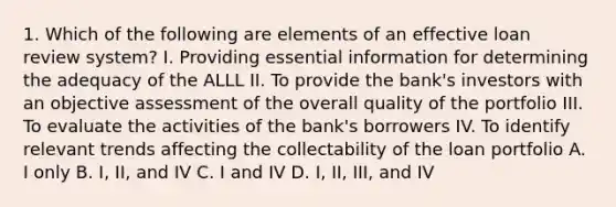 1. Which of the following are elements of an effective loan review system? I. Providing essential information for determining the adequacy of the ALLL II. To provide the bank's investors with an objective assessment of the overall quality of the portfolio III. To evaluate the activities of the bank's borrowers IV. To identify relevant trends affecting the collectability of the loan portfolio A. I only B. I, II, and IV C. I and IV D. I, II, III, and IV