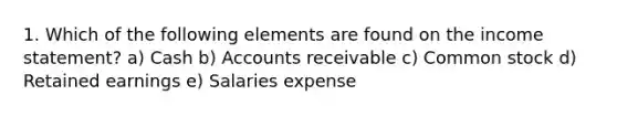 1. Which of the following elements are found on the income statement? a) Cash b) Accounts receivable c) Common stock d) Retained earnings e) Salaries expense