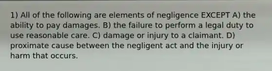 1) All of the following are elements of negligence EXCEPT A) the ability to pay damages. B) the failure to perform a legal duty to use reasonable care. C) damage or injury to a claimant. D) proximate cause between the negligent act and the injury or harm that occurs.