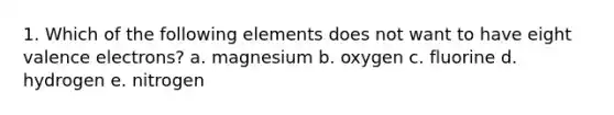 1. Which of the following elements does not want to have eight valence electrons? a. magnesium b. oxygen c. fluorine d. hydrogen e. nitrogen