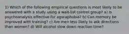 1) Which of the following empirical questions is most likely to be answered with a study using a wait-list control group? a) Is psychoanalysis effective for agoraphobia? b) Can memory be improved with training? c) Are men less likely to ask directions than women? d) Will alcohol slow down reaction time?