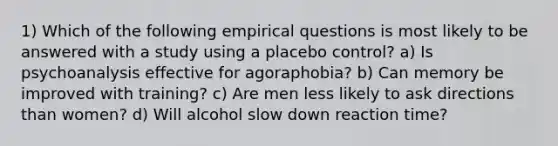 1) Which of the following empirical questions is most likely to be answered with a study using a placebo control? a) Is psychoanalysis effective for agoraphobia? b) Can memory be improved with training? c) Are men less likely to ask directions than women? d) Will alcohol slow down reaction time?