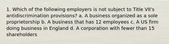 1. Which of the following employers is not subject to Title VII's antidiscrimination provisions? a. A business organized as a sole proprietorship b. A business that has 12 employees c. A US firm doing business in England d. A corporation with fewer than 15 shareholders