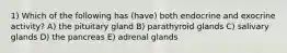 1) Which of the following has (have) both endocrine and exocrine activity? A) the pituitary gland B) parathyroid glands C) salivary glands D) the pancreas E) adrenal glands