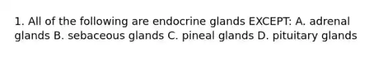 1. All of the following are endocrine glands EXCEPT: A. adrenal glands B. sebaceous glands C. pineal glands D. pituitary glands