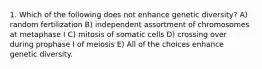 1. Which of the following does not enhance genetic diversity? A) random fertilization B) independent assortment of chromosomes at metaphase I C) mitosis of somatic cells D) crossing over during prophase I of meiosis E) All of the choices enhance genetic diversity.