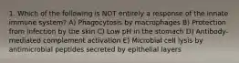 1. Which of the following is NOT entirely a response of the innate immune system? A) Phagocytosis by macrophages B) Protection from infection by the skin C) Low pH in the stomach D) Antibody-mediated complement activation E) Microbial cell lysis by antimicrobial peptides secreted by epithelial layers