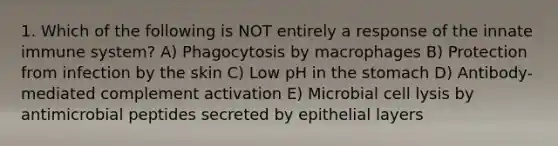 1. Which of the following is NOT entirely a response of the innate immune system? A) Phagocytosis by macrophages B) Protection from infection by the skin C) Low pH in the stomach D) Antibody-mediated complement activation E) Microbial cell lysis by antimicrobial peptides secreted by epithelial layers