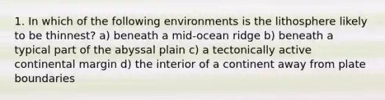 1. In which of the following environments is the lithosphere likely to be thinnest? a) beneath a mid-ocean ridge b) beneath a typical part of the abyssal plain c) a tectonically active continental margin d) the interior of a continent away from plate boundaries